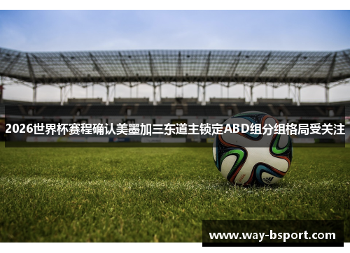 2026世界杯赛程确认美墨加三东道主锁定ABD组分组格局受关注