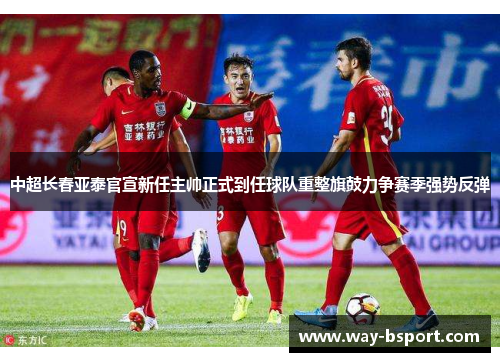 中超长春亚泰官宣新任主帅正式到任球队重整旗鼓力争赛季强势反弹