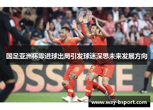 国足亚洲杯零进球出局引发球迷深思未来发展方向 国足亚洲杯零进球出局引发球迷深思未来发展方向