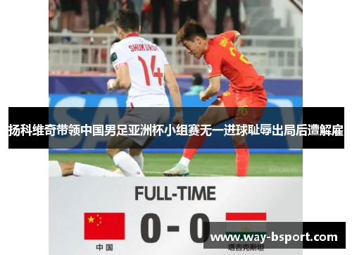 扬科维奇带领中国男足亚洲杯小组赛无一进球耻辱出局后遭解雇 扬科维奇带领中国男足亚洲杯小组赛无一进球耻辱出局后遭解雇