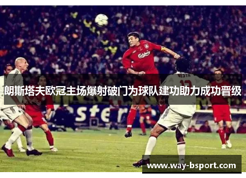 朗斯塔夫欧冠主场爆射破门为球队建功助力成功晋级 朗斯塔夫欧冠主场爆射破门为球队建功助力成功晋级