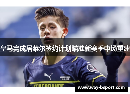 皇马完成居莱尔签约计划瞄准新赛季中场重建